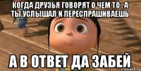 когда друзья говорят о чем то , а ты услышал и переспрашиваешь а в ответ да забей