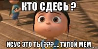 Кто сдесь ? Исус это ты ???.... Тупой мем