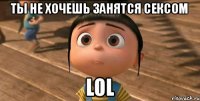 ТЫ НЕ ХОЧЕШЬ ЗАНЯТСЯ СЕКСОМ LOL