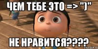 Чем тебе это => ")" Не нравится????