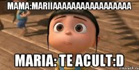 Mama:Mariiaaaaaaaaaaaaaaaaa Maria: te acult:D