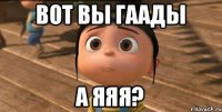 вот вы гаады а яяя?