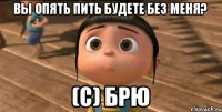 ВЫ ОПЯТЬ ПИТЬ БУДЕТЕ БЕЗ МЕНЯ? (с) Брю