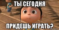 ты сегодня придешь играть?