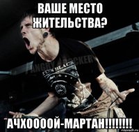 ваше место жительства? ачхоооой-мартан!!!!!!!!