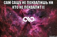 сам сашу не похвалишь ни кто не похвалит (( 