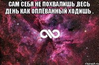 сам себя не похвалишь ,весь день как оплёванный ходишь . 