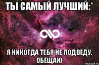 Ты самый лучший:* Я никогда тебя не подведу. Обещаю