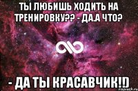 Ты любишь ходить на тренировку?? - Да.А что? - Да ты красавчик!!)