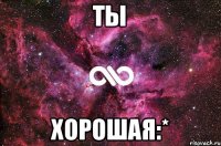 Ты Хорошая:*