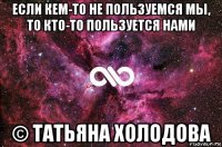 если кем-то не пользуемся мы, то кто-то пользуется нами © татьяна холодова