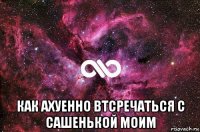  как ахуенно втсречаться с сашенькой моим