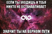 если ты уходишь и тебя никто не останавливает значит ты на верном пути