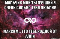 мальчик мой:ты лучший я очень сильно тебя люблю! максим... ето тебе родной от алли