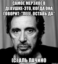 Самое мерзкое в девушке-это, когда она говорит: "Леее, оставь да" (с) Аль Пачино