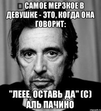 ﻿ Самое мерзкое в девушке - это, когда она говорит: "Леее, оставь да" (с) Аль Пачино