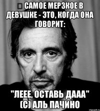 ﻿ Самое мерзкое в девушке - это, когда она говорит: "Леее, оставь дааа" (с) Аль Пачино