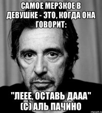 Самое мерзкое в девушке - это, когда она говорит: "Леее, оставь дааа" (с) Аль Пачино