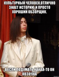 Культурный человек,отлично знает историю и просто хороший обзорщик. А если подумать какая-то он козочка
