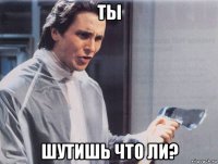 ты шутишь что ли?