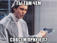 ты там чём совсем прихуел?