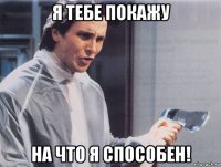 я тебе покажу на что я способен!