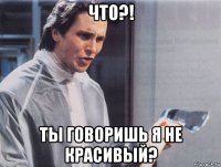 что?! ты говоришь я не красивый?