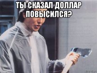 ты сказал доллар повысился? 