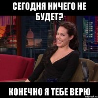 сегодня ничего не будет? конечно я тебе верю