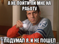 а не пойти ли мне на работу подумал я, и не пошел
