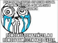 ребят нужно скачать эту песню себе на комп и загрузить с компа себе в аудиозаписи помогите пожалуйста, и я помогу вам, если надо будет.