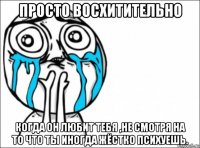 просто восхитительно когда он любит тебя ,не смотря на то что ты иногда жёстко психуешь.