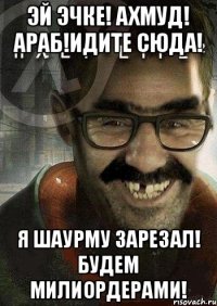 Эй эчке! Ахмуд! Араб!Идите сюда! я шаурму зарезал! Будем милиордерами!