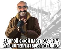  закрой сфой пасть сабака а то ис тепя чэбурэг стелаю