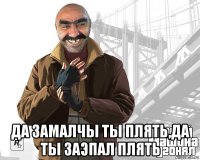  да замалчы ты плять,да ты заэпал плять