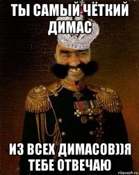 ты самый чёткий димас из всех димасов))я тебе отвечаю