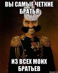 вы самые четкие братья из всех моих братьев