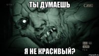 ты думаешь я не красивый?