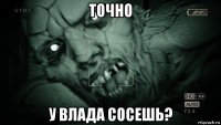 точно у влада сосешь?