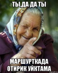 ты,да да ты маршурткада отирик уйктама