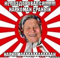 НЕ поздоровался!!!!!!!! Наркоман сраный НАРКОМАААААААААААААН