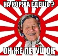 НА коржа едешь ? Он же петушок