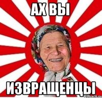 АХ ВЫ ИЗВРАЩЕНЦЫ