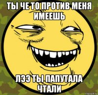 ты че то против меня имеешь лээ ты папутала чтали