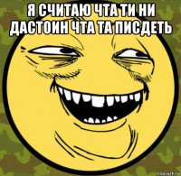я считаю чта ти ни дастоин чта та писдеть 