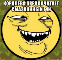 королёва предпочитает смазаннный гуй 