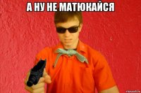 а ну не матюкайся 