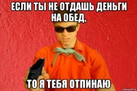 если ты не отдашь деньги на обед, то я тебя отпинаю