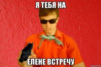 я тебя на елене встречу