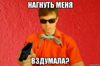 нагнуть меня вздумала?